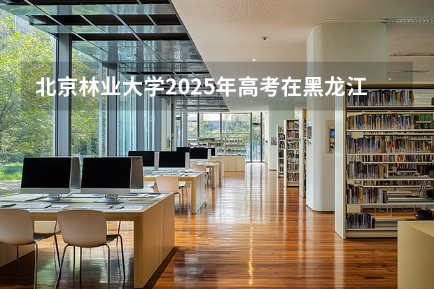 北京林业大学2025年高考在黑龙江投档分数线