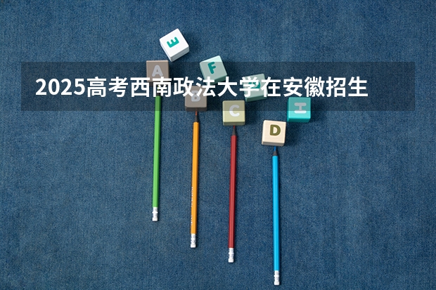 2025高考西南政法大学在安徽招生批次 有哪些专业？（2026参考）
