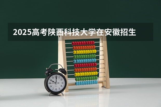 2025高考陕西科技大学在安徽招生批次 有哪些专业？（2026参考）