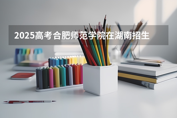 2025高考合肥师范学院在湖南招生批次 有哪些专业？（2026参考）