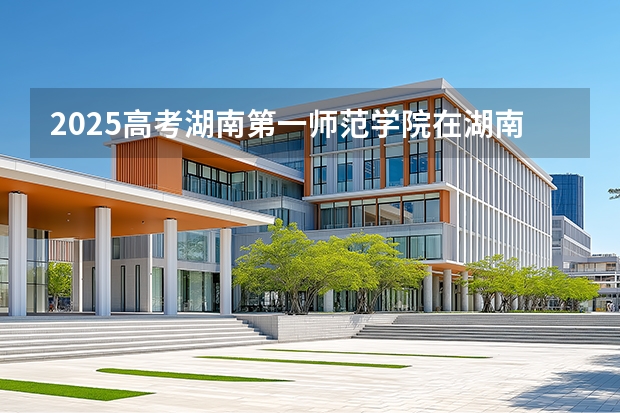 2025高考湖南第一师范学院在湖南招生批次 有哪些专业？（2026参考）