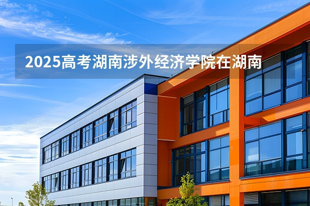 2025高考湖南涉外经济学院在湖南招生批次 有哪些专业？（2026参考）