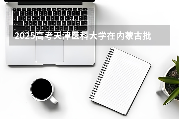 2025高考天津医科大学在内蒙古批次线差是多少（2026参考）