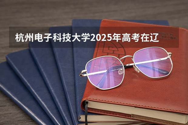 杭州电子科技大学2025年高考在辽宁投档分数线