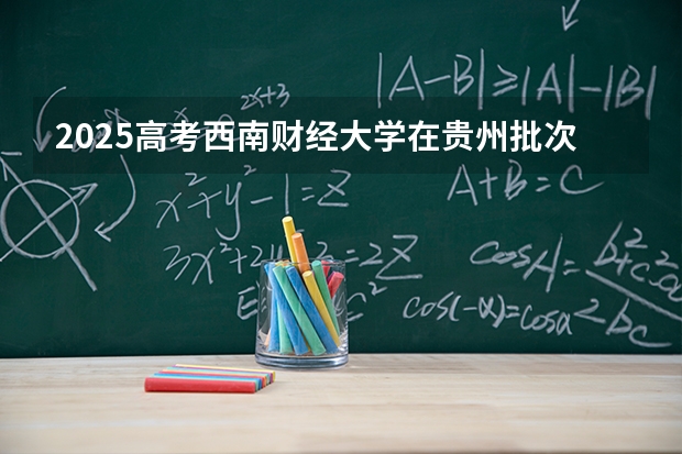 2025高考西南财经大学在贵州批次线差是多少（2026参考）