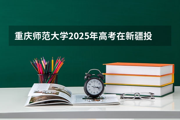 重庆师范大学2025年高考在新疆投档分数线
