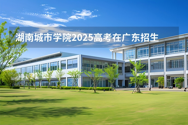 湖南城市学院2025高考在广东招生计划介绍