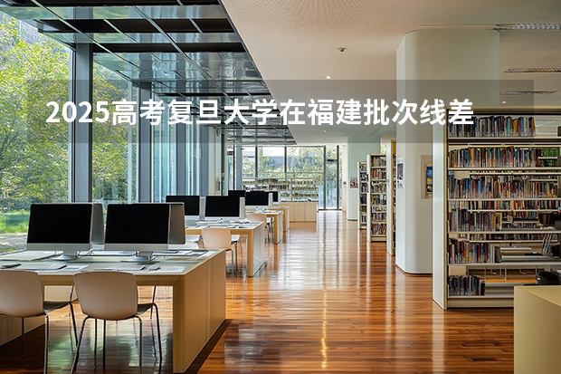 2025高考复旦大学在福建批次线差是多少（2026参考）