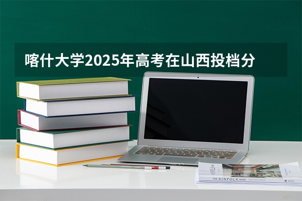 喀什大学2025年高考在山西投档分数线
