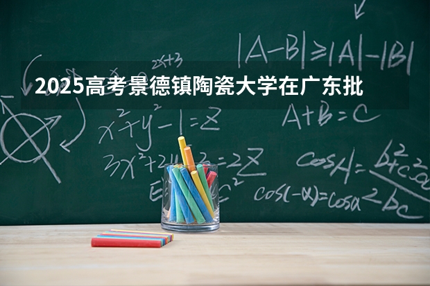 2025高考景德镇陶瓷大学在广东批次线差是多少（2026参考）