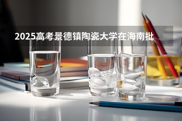 2025高考景德镇陶瓷大学在海南批次线差是多少（2026参考）