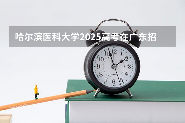 哈尔滨医科大学2025高考在广东招生计划介绍