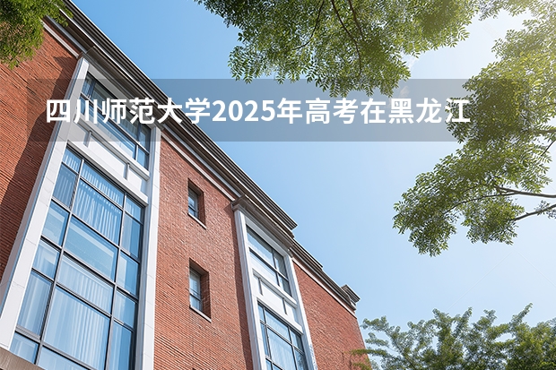 四川师范大学2025年高考在黑龙江投档分数线