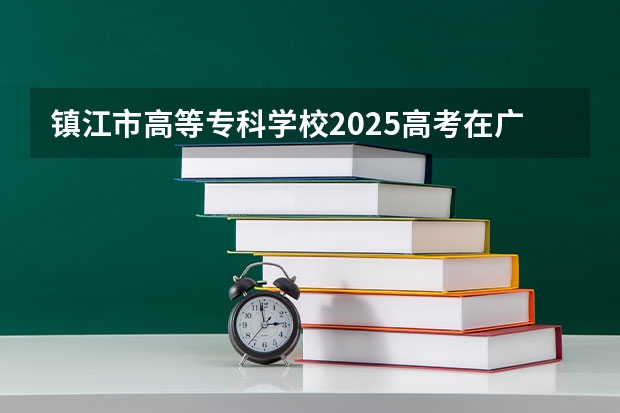 镇江市高等专科学校2025高考在广东招生计划介绍