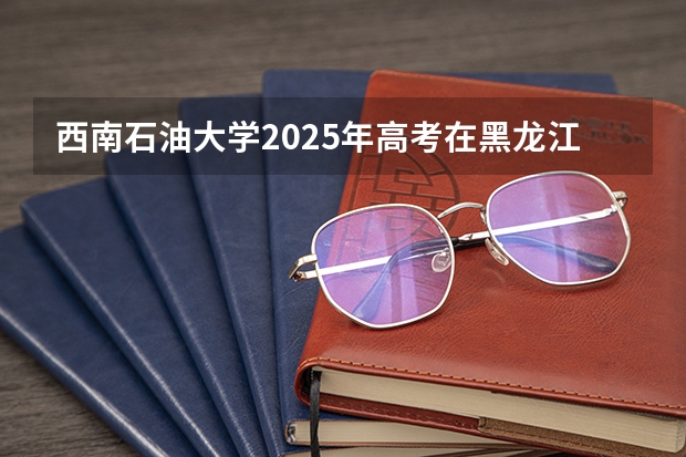 西南石油大学2025年高考在黑龙江投档分数线