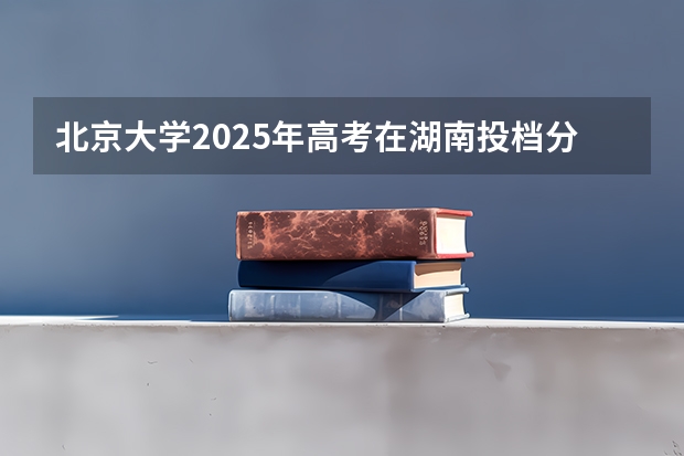 北京大学2025年高考在湖南投档分数线