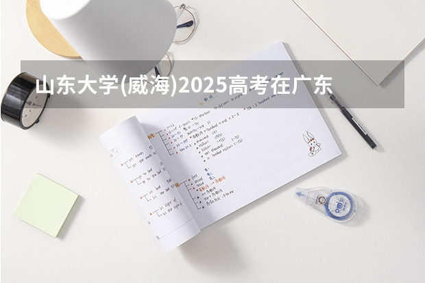 山东大学(威海)2025高考在广东招生计划介绍