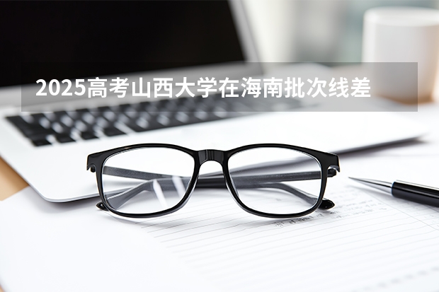 2025高考山西大学在海南批次线差是多少（2026参考）
