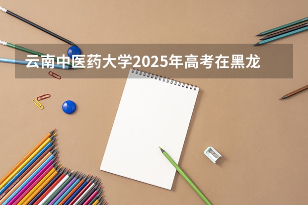 云南中医药大学2025年高考在黑龙江投档分数线