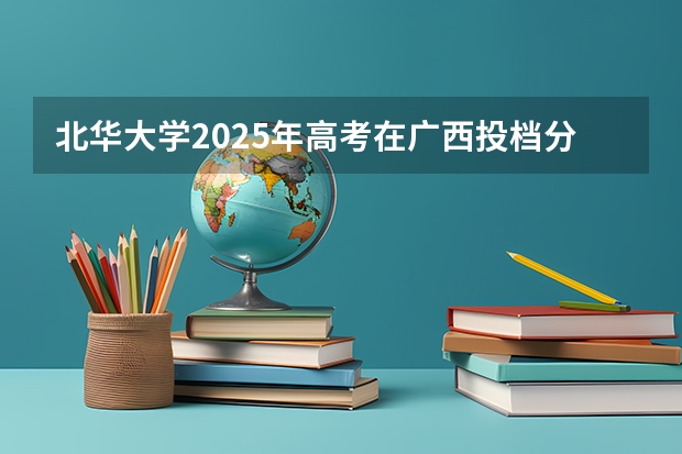 北华大学2025年高考在广西投档分数线