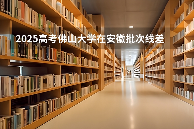2025高考佛山大学在安徽批次线差是多少（2026参考）