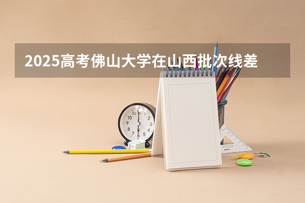 2025高考佛山大学在山西批次线差是多少（2026参考）