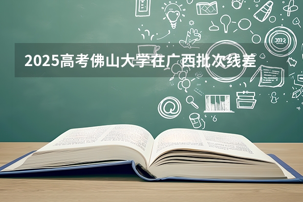 2025高考佛山大学在广西批次线差是多少（2026参考）