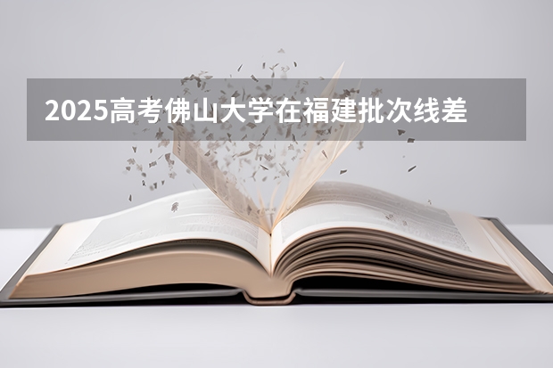 2025高考佛山大学在福建批次线差是多少（2026参考）