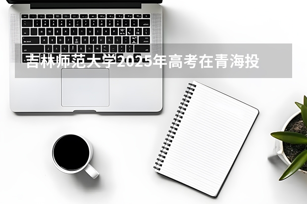 吉林师范大学2025年高考在青海投档分数线