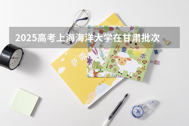 2025高考上海海洋大学在甘肃批次线差是多少（2026参考）