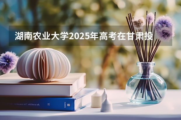 湖南农业大学2025年高考在甘肃投档分数线