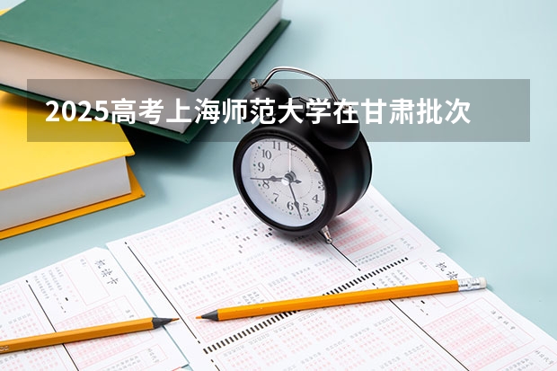 2025高考上海师范大学在甘肃批次线差是多少（2026参考）