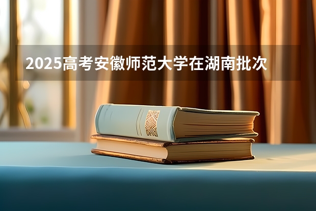 2025高考安徽师范大学在湖南批次线差是多少（2026参考）