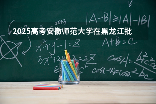 2025高考安徽师范大学在黑龙江批次线差是多少（2026参考）
