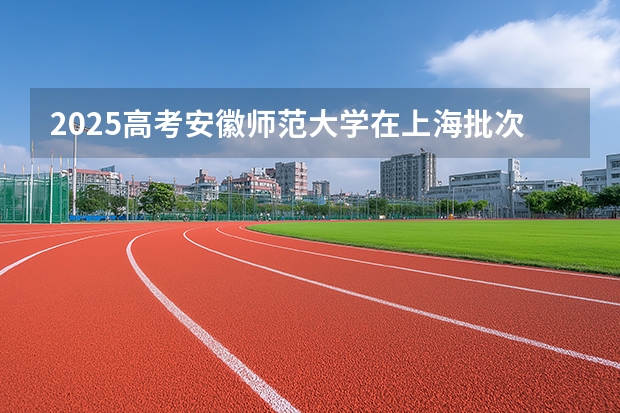 2025高考安徽师范大学在上海批次线差是多少（2026参考）