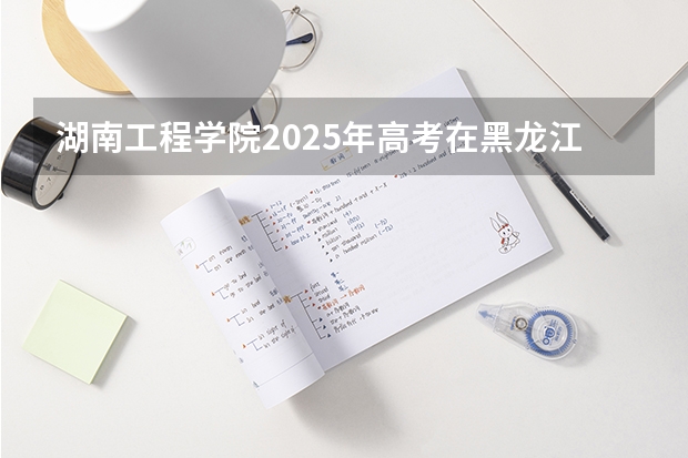 湖南工程学院2025年高考在黑龙江投档分数线