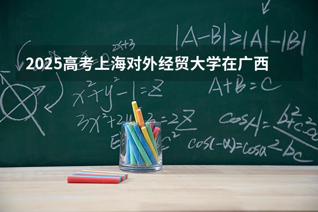 2025高考上海对外经贸大学在广西批次线差是多少（2026参考）