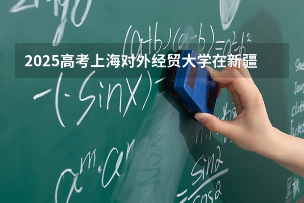 2025高考上海对外经贸大学在新疆批次线差是多少（2026参考）