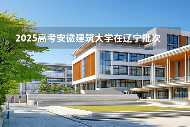 2025高考安徽建筑大学在辽宁批次线差是多少（2026参考）