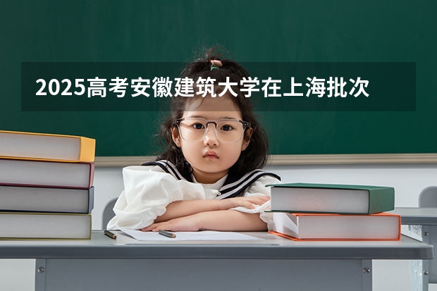 2025高考安徽建筑大学在上海批次线差是多少（2026参考）