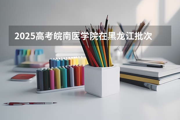 2025高考皖南医学院在黑龙江批次线差是多少（2026参考）