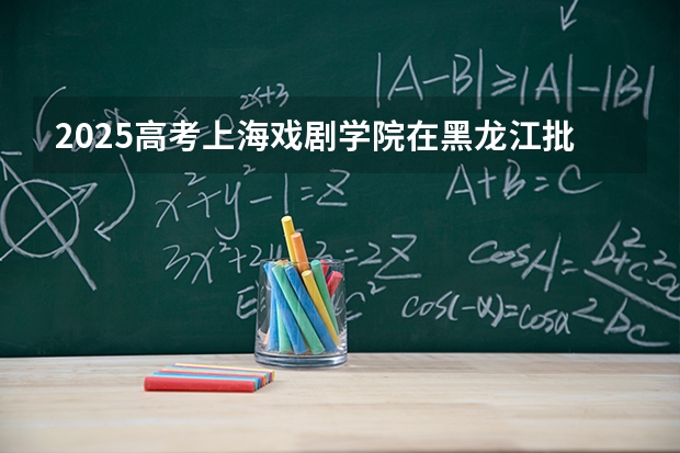 2025高考上海戏剧学院在黑龙江批次线差是多少（2026参考）