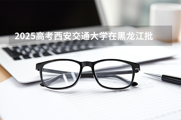 2025高考西安交通大学在黑龙江批次线差是多少（2026参考）