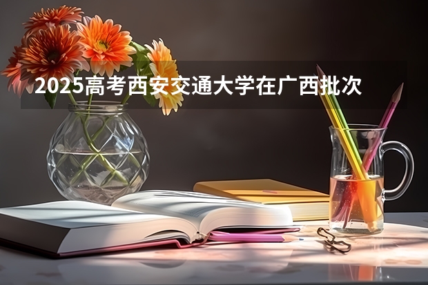 2025高考西安交通大学在广西批次线差是多少（2026参考）