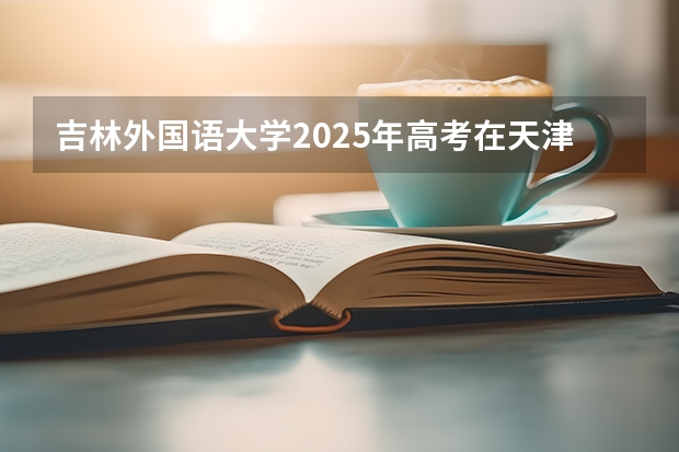 吉林外国语大学2025年高考在天津投档分数线