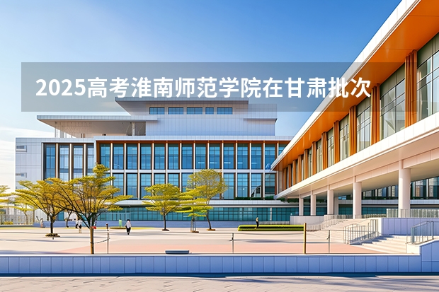 2025高考淮南师范学院在甘肃批次线差是多少（2026参考）