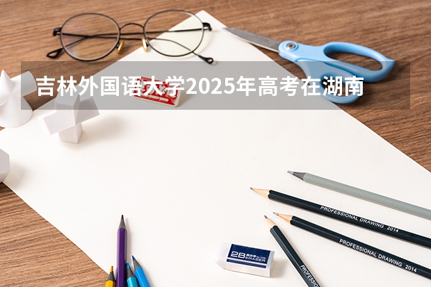 吉林外国语大学2025年高考在湖南投档分数线