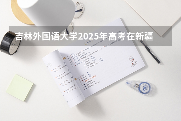 吉林外国语大学2025年高考在新疆投档分数线