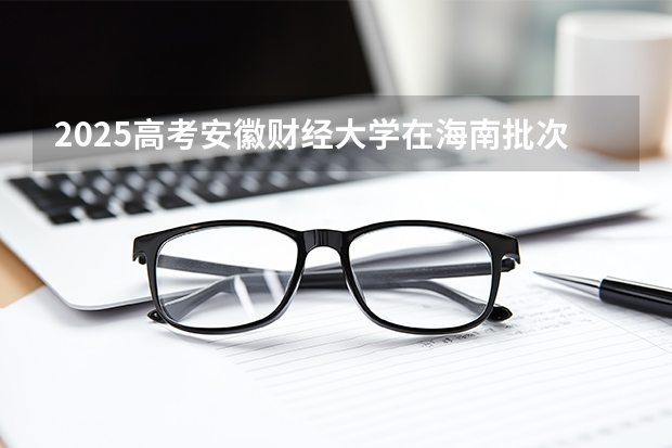 2025高考安徽财经大学在海南批次线差是多少（2026参考）