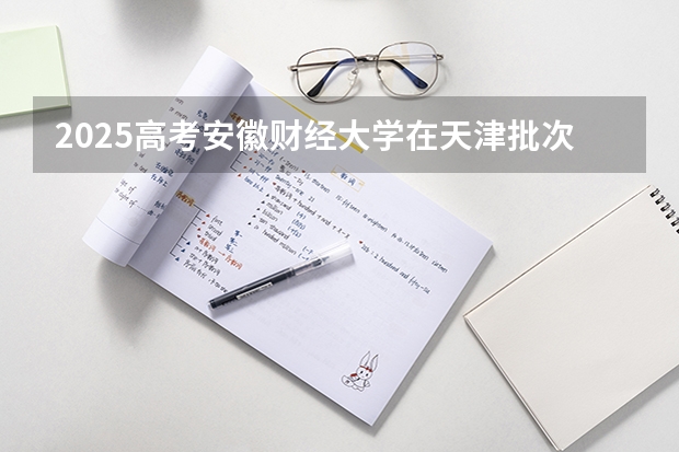 2025高考安徽财经大学在天津批次线差是多少（2026参考）